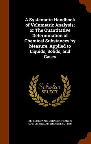 A Systematic Handbook of Volumetric Analysis; or The Quantitative Determination of Chemical Substances by Measure, Applied to Liquids, Solids, and Gases