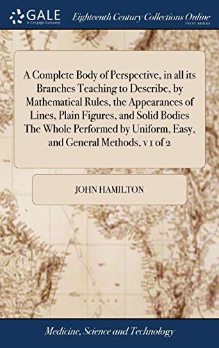 A Complete Body of Perspective, in all its Branches Teaching to Describe, by Mathematical Rules, the Appearances of Lines, Plain Figures, and Solid ... Uniform, Easy, and General Methods, v 1 of 2
