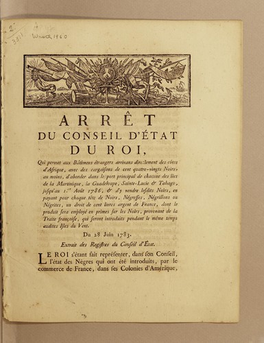 Arrêt du Conseil d'État du roi, qui permet aux bâtimens étrangers arrivans directement des côtes d'Afrique, avec des cargaisons de cent quatre-vingts noirs, au moins, d'aborder dans le port principal de chacune des îles de la Martinique, la Guadeloupe, Sainte-Lucie & Tabago, jusqu'au I.er août 1786, & d'y vendre lesdits noirs, en payant pour chaque tête de noirs, négresses, négrillons ou négrites, un droit de cent livres argent de France, dont le produit sera employé en primes sur les noirs, provenant de la traite francoise, qui seront introduits pendant le même temps audites isles du Vent. Du 28 juin 1783