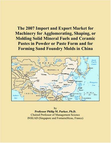 The 2007 Import and Export Market for Machinery for Agglomerating, Shaping, or Molding Solid Mineral Fuels and Ceramic Pastes in Powder or Paste Form and for Forming Sand Foundry Molds in China