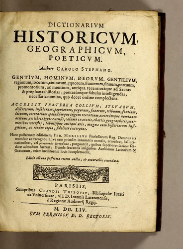 Dictionarium historicum, geographicum, poeticum, authore Carolo Stephano, gentium, hominum, deorum gentilium, regionum, locorum, civitatum, æquorum, fluviorum, sinuum, portuum, promontoriorum, ac montium, antiqua recentiora[que] ad sacras, & profanas historias, poetarumque fabulas intelligendas necessaria nomina, quo decet ordine complectens. Editio novissima; cui præter collium, silvarum, desertorum, insularum, populorum, pagorum, tribuum, fontium, lacuum, torrentium, paludumque ingentem recentium, veterumque nominum acervum ex Ferrario, aliisque libris typis excusis, calamo exaratis, chartis geographicis, marmoribus vetustis, nummis atque tabulis antiquis diligenter & fideliter excerptum, magna historiarum insignium, ac rerum copia adjicitur; multa quæ obscruriora videri poterant, exponuntur; quæ superflua fuerunt, amputantur; luxatis ac transpositis locus suus, quoad ejus fieri potuit, restituitur; totus denique liber tum emendationibus, tum additamentis ita adornatur, ut novus, ac