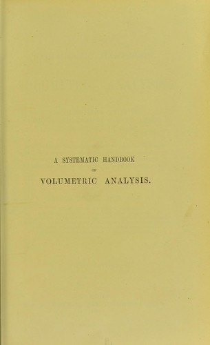A systematic handbook of volumetric analysis, or, The quantitative estimation of chemical substances by measure, applied to liquids, solids, and gases