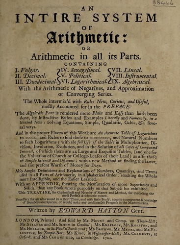 An intire system of arithmetic: or, Arithmetic in all its parts. Containing I. Vulgar; II. Decimal; III. Duodecimal; IV. Sexagesimal; V. Political; VI. Logarithmical; VII. Lineal; VIII. Instrumental; IX. Algebraical. With the arithmetic of negatives, and approximation or converging series ... With an appendix, shewing the mensuration of ... superficies and solids by Edward Hatton cover
